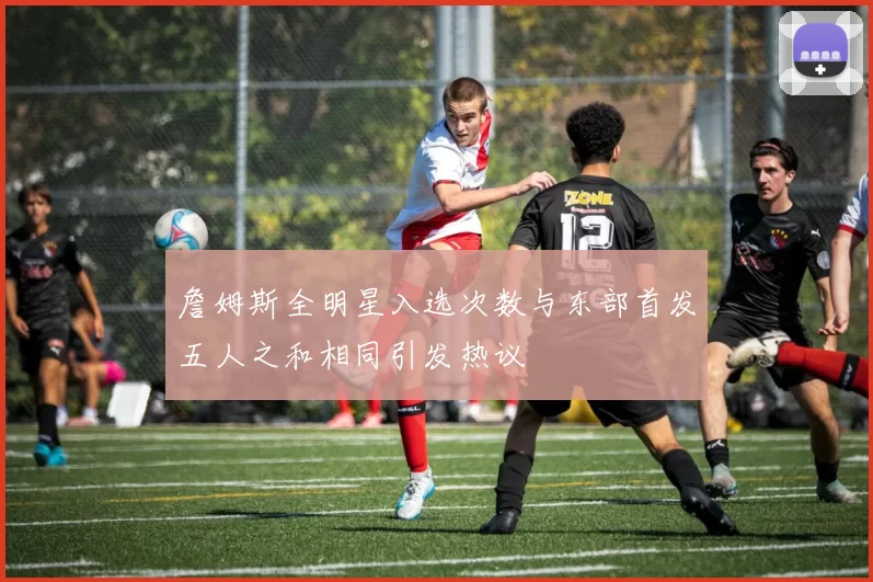 詹姆斯全明星入选次数与东部首发五人之和相同引发热议