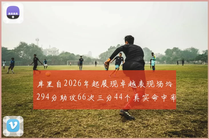 库里自2026年起展现卓越表现场均294分助攻66次三分44个真实命中率高达637