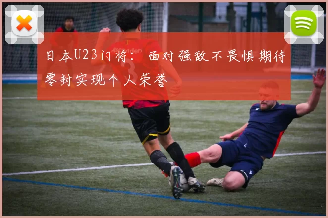 日本U23门将：面对强敌不畏惧期待零封实现个人荣誉