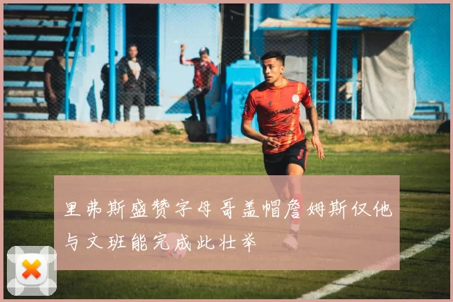 里弗斯盛赞字母哥盖帽詹姆斯仅他与文班能完成此壮举