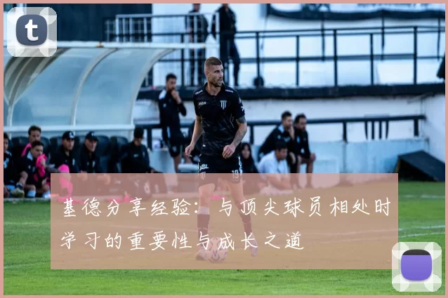 基德分享经验：与顶尖球员相处时学习的重要性与成长之道